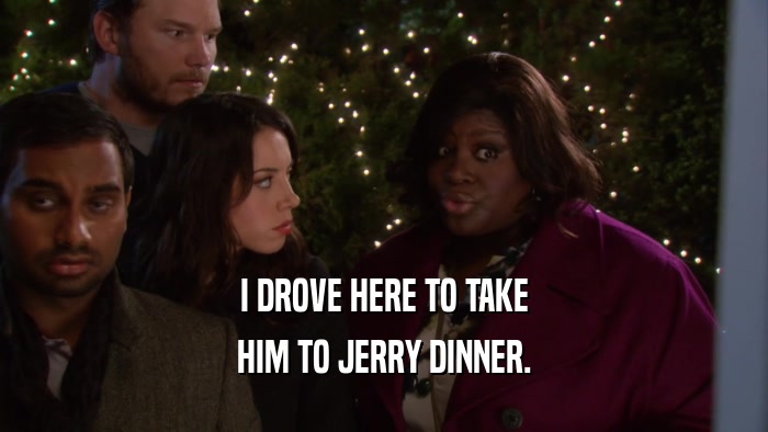 I DROVE HERE TO TAKE HIM TO JERRY DINNER. 