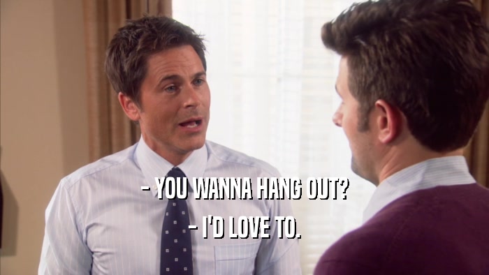 - YOU WANNA HANG OUT? - I'D LOVE TO. 