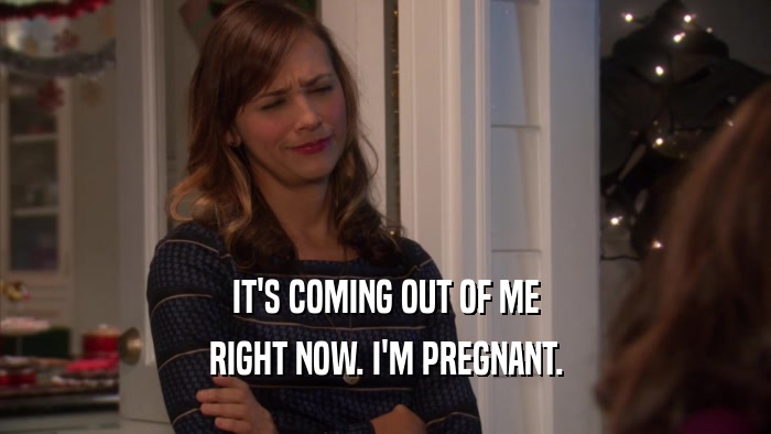 IT'S COMING OUT OF ME RIGHT NOW. I'M PREGNANT. 