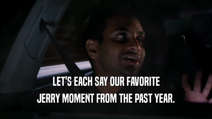 LET'S EACH SAY OUR FAVORITE JERRY MOMENT FROM THE PAST YEAR. 