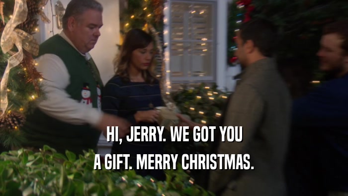 HI, JERRY. WE GOT YOU A GIFT. MERRY CHRISTMAS. 