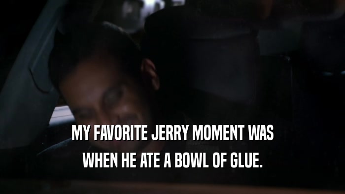 MY FAVORITE JERRY MOMENT WAS WHEN HE ATE A BOWL OF GLUE. 