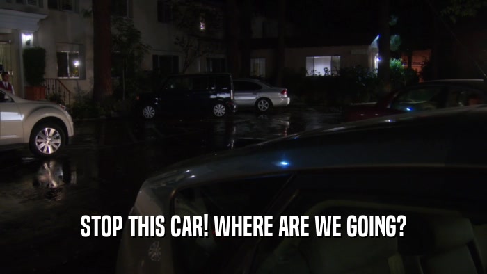 STOP THIS CAR! WHERE ARE WE GOING?  