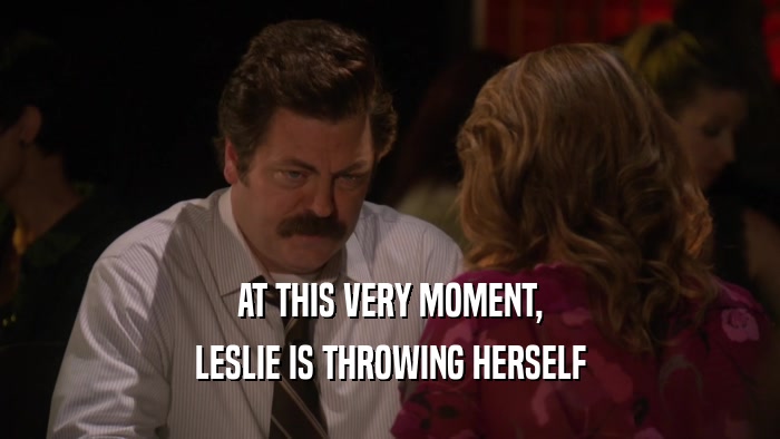 AT THIS VERY MOMENT,
 LESLIE IS THROWING HERSELF
 