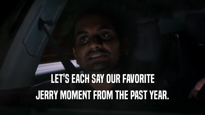 LET'S EACH SAY OUR FAVORITE JERRY MOMENT FROM THE PAST YEAR. 