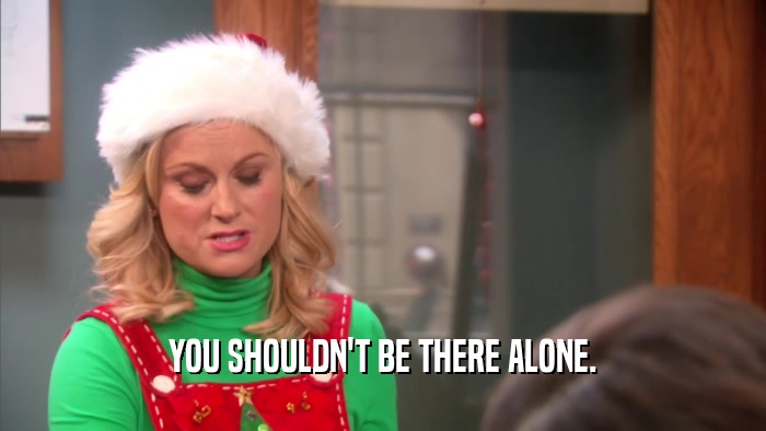 YOU SHOULDN'T BE THERE ALONE.  