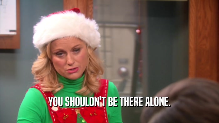 YOU SHOULDN'T BE THERE ALONE.  