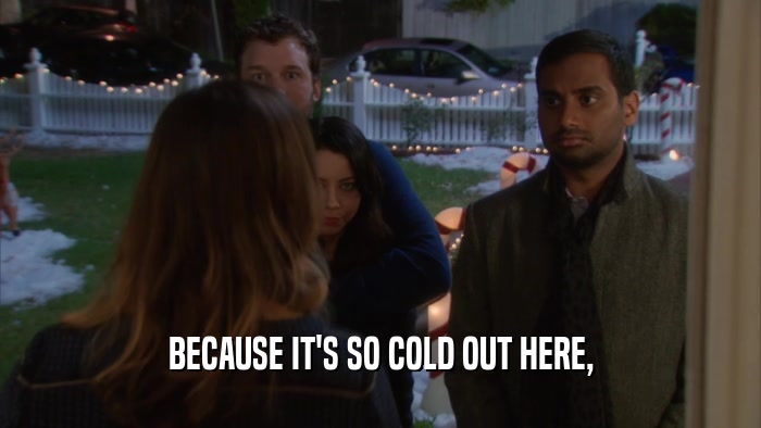 BECAUSE IT'S SO COLD OUT HERE,  