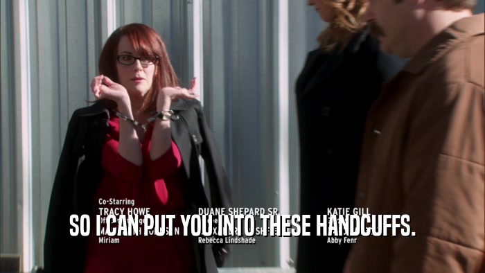 SO I CAN PUT YOU INTO THESE HANDCUFFS.  