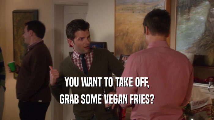 YOU WANT TO TAKE OFF, GRAB SOME VEGAN FRIES? 
