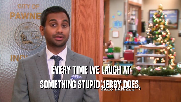 EVERY TIME WE LAUGH AT SOMETHING STUPID JERRY DOES, 