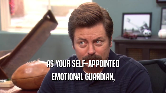 AS YOUR SELF-APPOINTED EMOTIONAL GUARDIAN, 