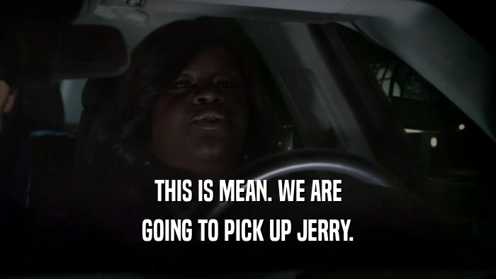 THIS IS MEAN. WE ARE GOING TO PICK UP JERRY. 