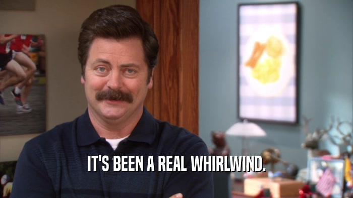 IT'S BEEN A REAL WHIRLWIND.  