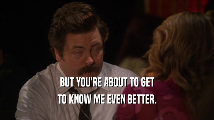 BUT YOU'RE ABOUT TO GET TO KNOW ME EVEN BETTER. 
