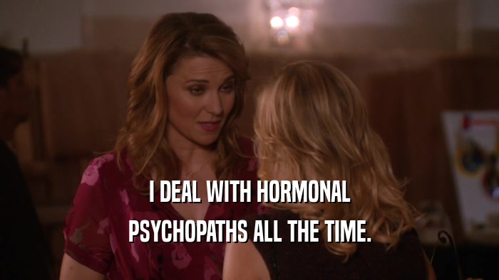 I DEAL WITH HORMONAL PSYCHOPATHS ALL THE TIME. 