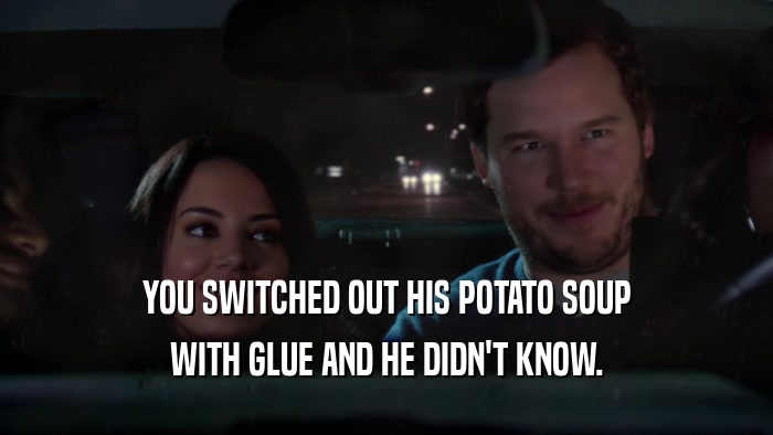 YOU SWITCHED OUT HIS POTATO SOUP WITH GLUE AND HE DIDN'T KNOW. 