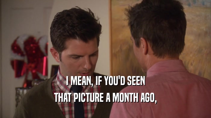 I MEAN, IF YOU'D SEEN THAT PICTURE A MONTH AGO, 