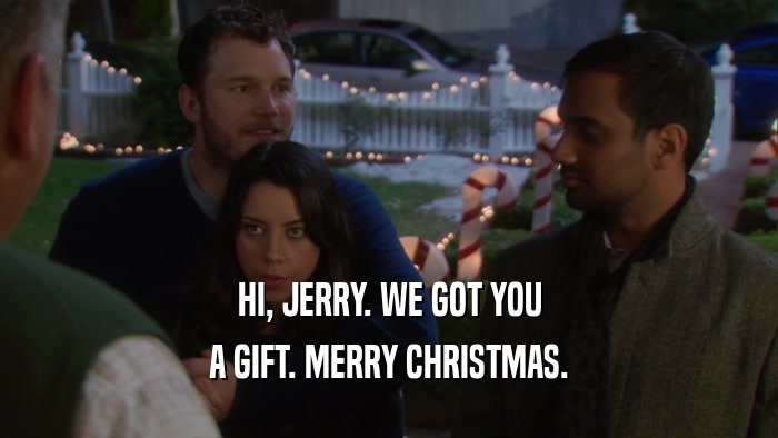 HI, JERRY. WE GOT YOU A GIFT. MERRY CHRISTMAS. 