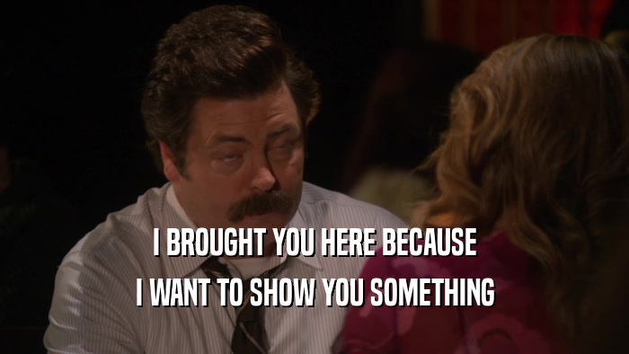 I BROUGHT YOU HERE BECAUSE I WANT TO SHOW YOU SOMETHING 