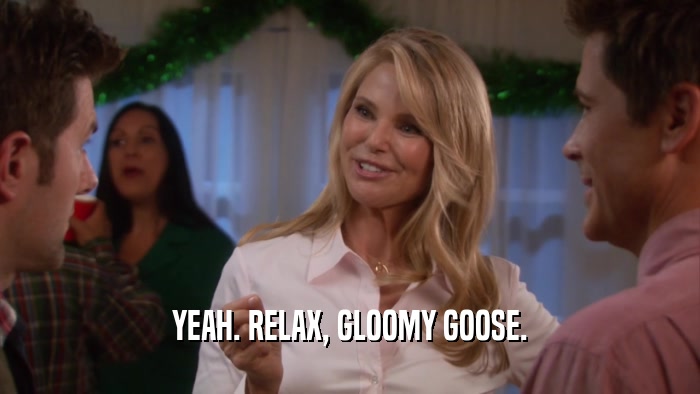 YEAH. RELAX, GLOOMY GOOSE.  
