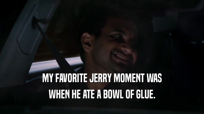 MY FAVORITE JERRY MOMENT WAS WHEN HE ATE A BOWL OF GLUE. 