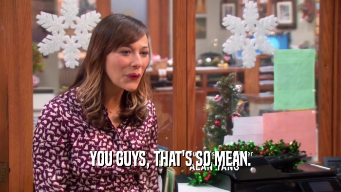 YOU GUYS, THAT'S SO MEAN.  