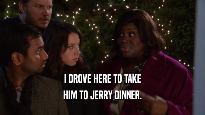 I DROVE HERE TO TAKE HIM TO JERRY DINNER. 