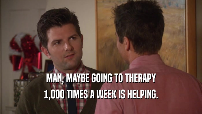 MAN, MAYBE GOING TO THERAPY 1,000 TIMES A WEEK IS HELPING. 