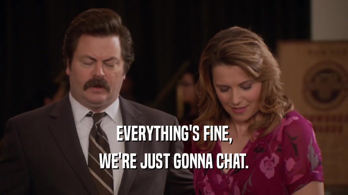 EVERYTHING'S FINE, WE'RE JUST GONNA CHAT. 