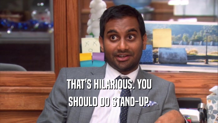 THAT'S HILARIOUS. YOU SHOULD DO STAND-UP. 