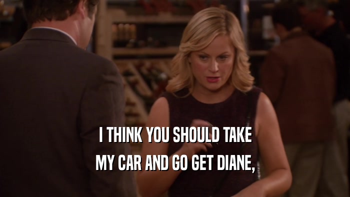 I THINK YOU SHOULD TAKE MY CAR AND GO GET DIANE, 
