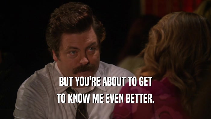 BUT YOU'RE ABOUT TO GET TO KNOW ME EVEN BETTER. 