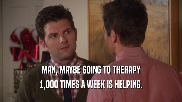 MAN, MAYBE GOING TO THERAPY 1,000 TIMES A WEEK IS HELPING. 