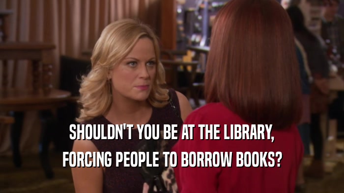 SHOULDN'T YOU BE AT THE LIBRARY, FORCING PEOPLE TO BORROW BOOKS? 