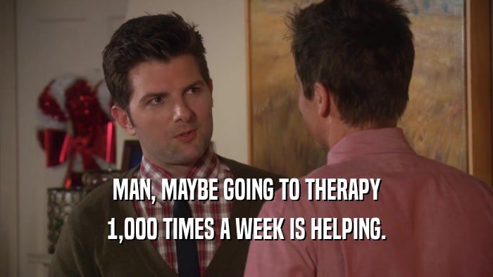 MAN, MAYBE GOING TO THERAPY 1,000 TIMES A WEEK IS HELPING. 