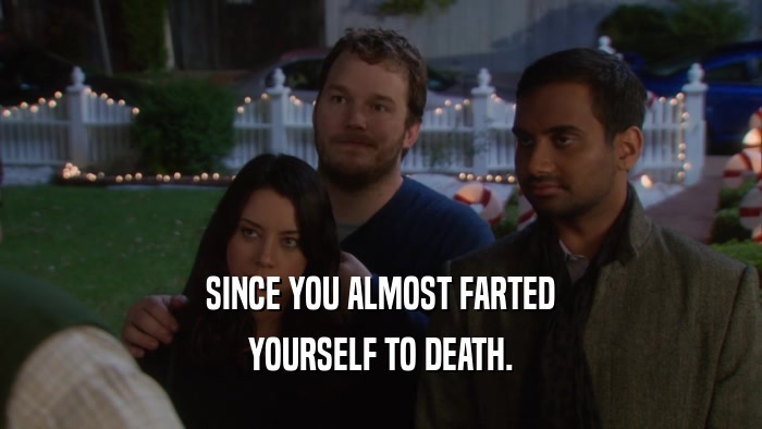SINCE YOU ALMOST FARTED YOURSELF TO DEATH. 