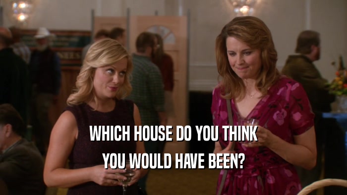WHICH HOUSE DO YOU THINK
 YOU WOULD HAVE BEEN?
 