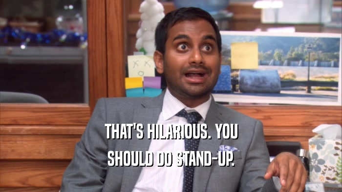 THAT'S HILARIOUS. YOU SHOULD DO STAND-UP. 