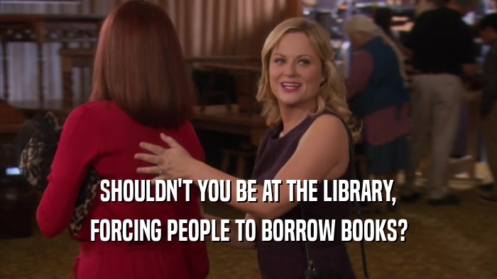 SHOULDN'T YOU BE AT THE LIBRARY, FORCING PEOPLE TO BORROW BOOKS? 