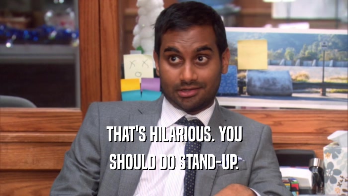 THAT'S HILARIOUS. YOU SHOULD DO STAND-UP. 