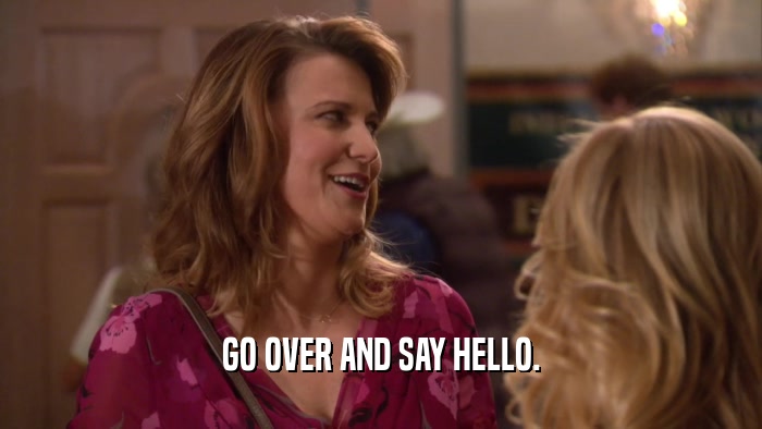 GO OVER AND SAY HELLO.  