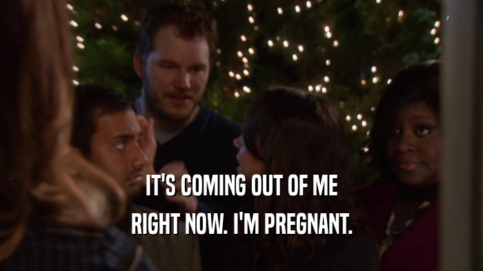 IT'S COMING OUT OF ME RIGHT NOW. I'M PREGNANT. 