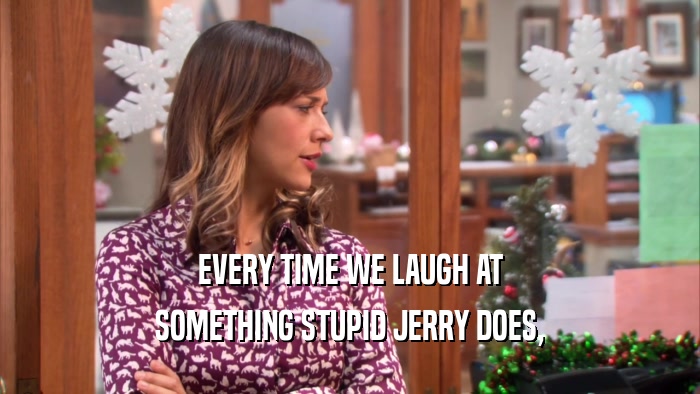 EVERY TIME WE LAUGH AT SOMETHING STUPID JERRY DOES, 