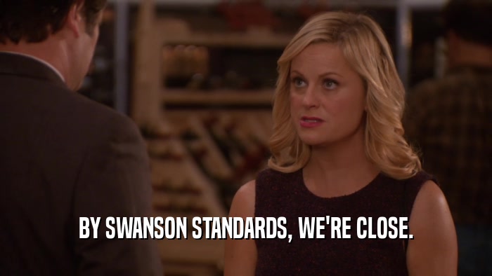 BY SWANSON STANDARDS, WE'RE CLOSE.
  