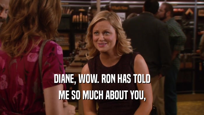DIANE, WOW. RON HAS TOLD ME SO MUCH ABOUT YOU, 