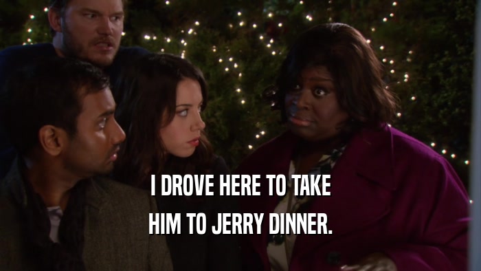 I DROVE HERE TO TAKE HIM TO JERRY DINNER. 