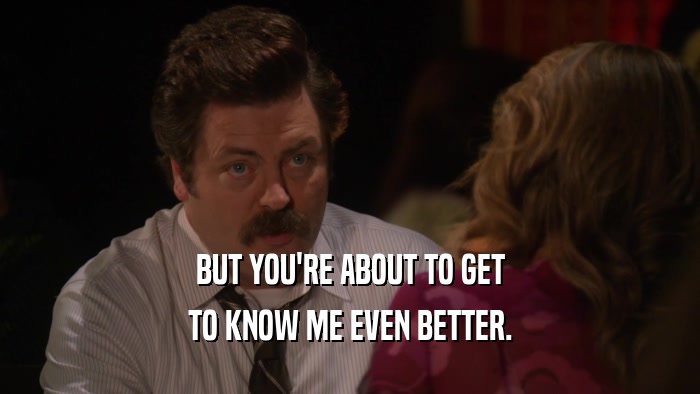 BUT YOU'RE ABOUT TO GET TO KNOW ME EVEN BETTER. 