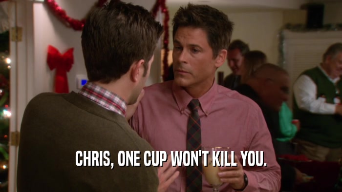 CHRIS, ONE CUP WON'T KILL YOU.  