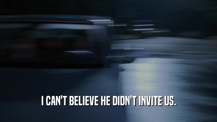I CAN'T BELIEVE HE DIDN'T INVITE US.  